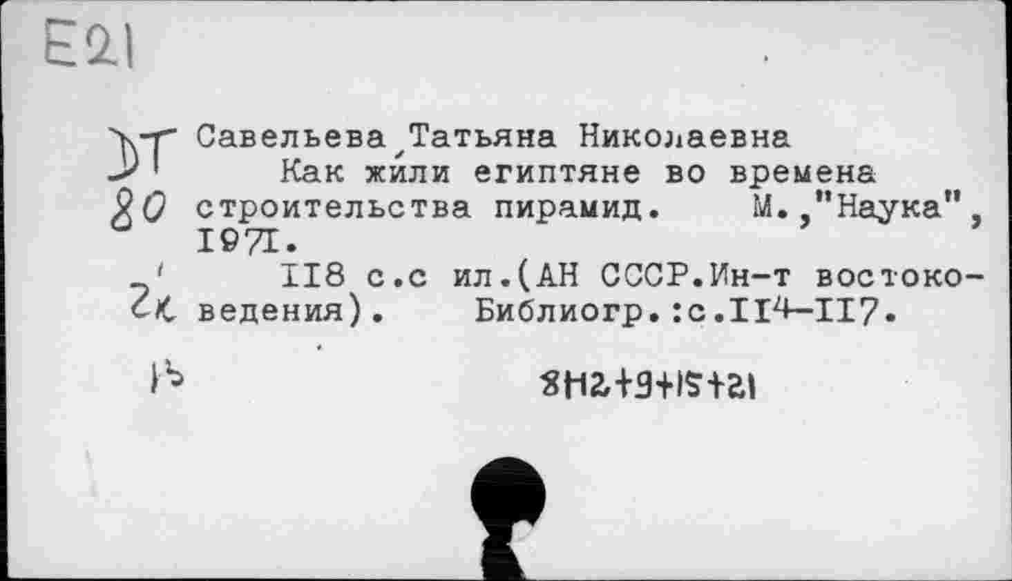 ﻿E2.I
■y-r Савельева^Татьяна Николаевна -> ' Как жили египтяне во времена
9 О строительства пирамид. М. "Наука" 1971.
118 с.с ил.(АН СССР.Ин-т востокоср ведения).	Библиогр. :с.Ц4-II7.
St12,+3+ISi-ai